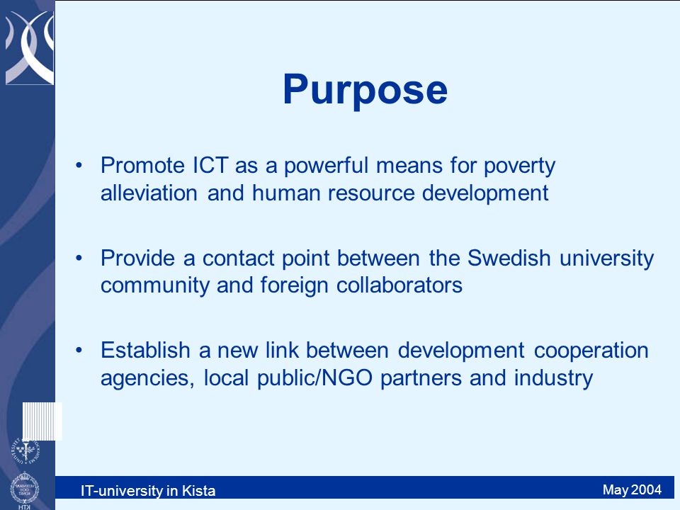 IT-university in Kista May 2004 Purpose Promote ICT as a powerful means for poverty alleviation and human resource development Provide a contact point between the Swedish university community and foreign collaborators Establish a new link between development cooperation agencies, local public/NGO partners and industry