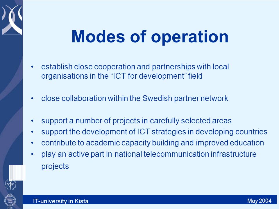 IT-university in Kista May 2004 Modes of operation establish close cooperation and partnerships with local organisations in the ICT for development field close collaboration within the Swedish partner network support a number of projects in carefully selected areas support the development of ICT strategies in developing countries contribute to academic capacity building and improved education play an active part in national telecommunication infrastructure projects