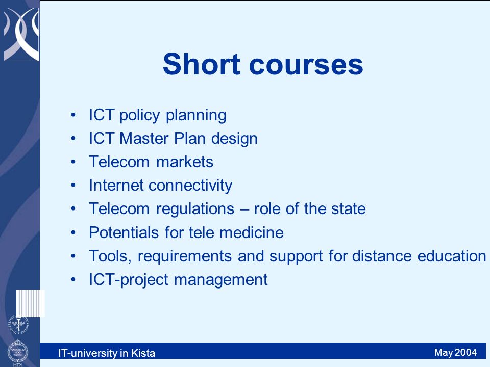 IT-university in Kista May 2004 Short courses ICT policy planning ICT Master Plan design Telecom markets Internet connectivity Telecom regulations – role of the state Potentials for tele medicine Tools, requirements and support for distance education ICT-project management
