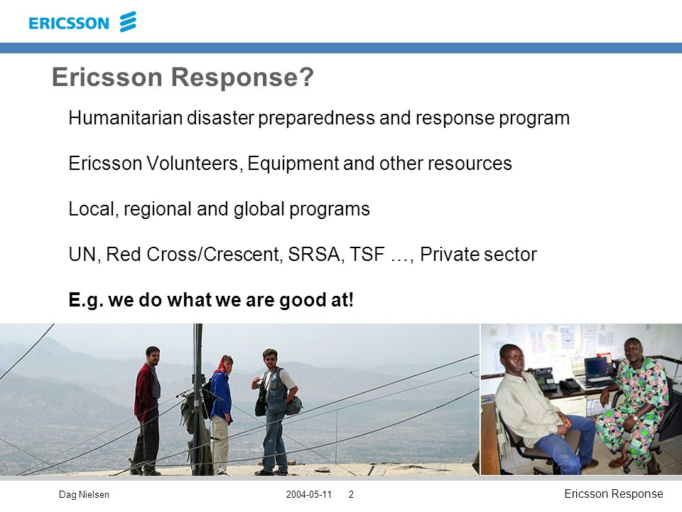 Dag Nielsen Ericsson Response Humanitarian disaster preparedness and response program Ericsson Volunteers, Equipment and other resources Local, regional and global programs UN, Red Cross/Crescent, SRSA, TSF …, Private sector E.g.