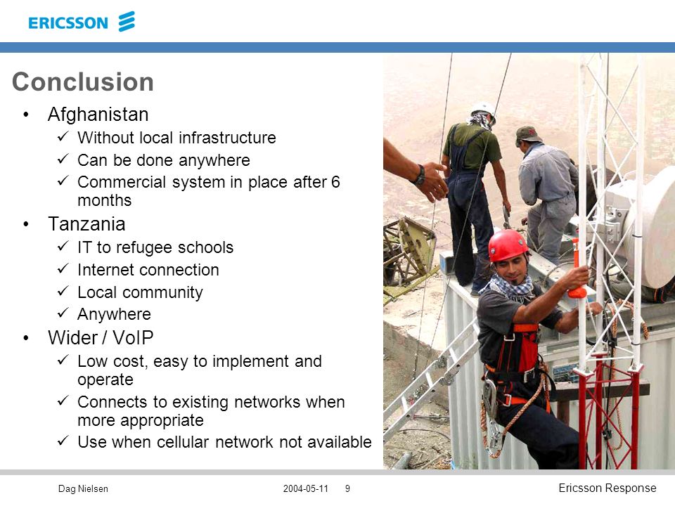 Dag Nielsen Ericsson Response Conclusion Afghanistan Without local infrastructure Can be done anywhere Commercial system in place after 6 months Tanzania IT to refugee schools Internet connection Local community Anywhere Wider / VoIP Low cost, easy to implement and operate Connects to existing networks when more appropriate Use when cellular network not available