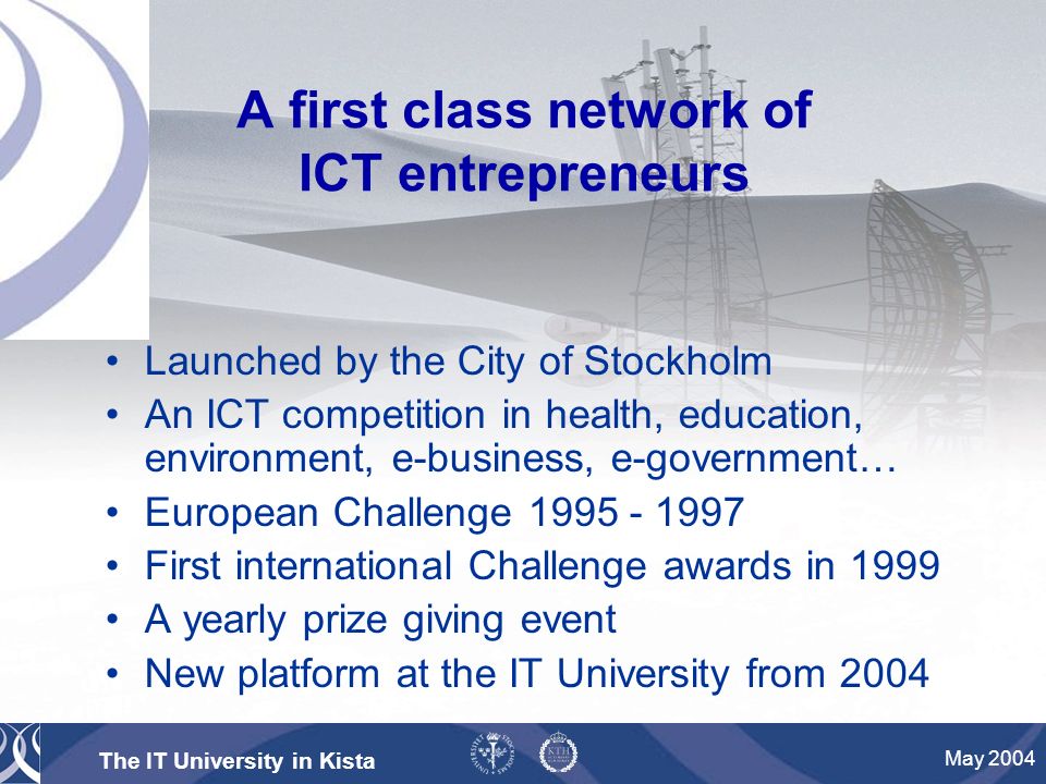 The IT University in Kista May 2004 A first class network of ICT entrepreneurs Launched by the City of Stockholm An ICT competition in health, education, environment, e-business, e-government… European Challenge First international Challenge awards in 1999 A yearly prize giving event New platform at the IT University from 2004
