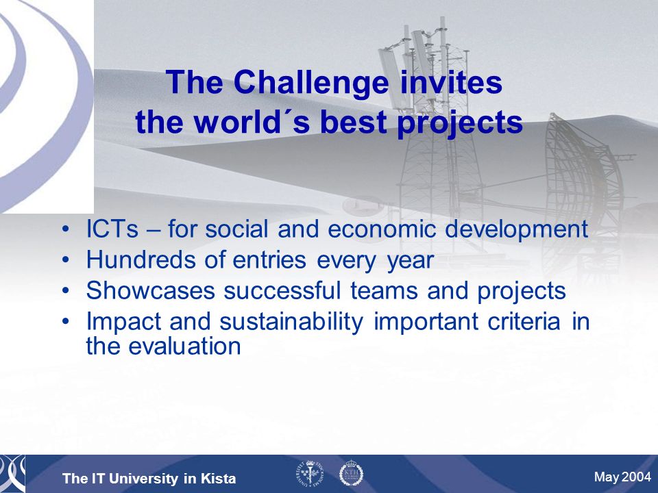 The IT University in Kista May 2004 The Challenge invites the world´s best projects ICTs – for social and economic development Hundreds of entries every year Showcases successful teams and projects Impact and sustainability important criteria in the evaluation