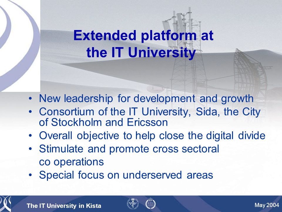 The IT University in Kista May 2004 Extended platform at the IT University New leadership for development and growth Consortium of the IT University, Sida, the City of Stockholm and Ericsson Overall objective to help close the digital divide Stimulate and promote cross sectoral co operations Special focus on underserved areas