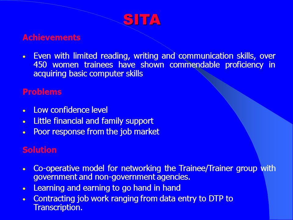 SITA Achievements Even with limited reading, writing and communication skills, over 450 women trainees have shown commendable proficiency in acquiring basic computer skills Problems Low confidence level Little financial and family support Poor response from the job market Solution Co-operative model for networking the Trainee/Trainer group with government and non-government agencies.