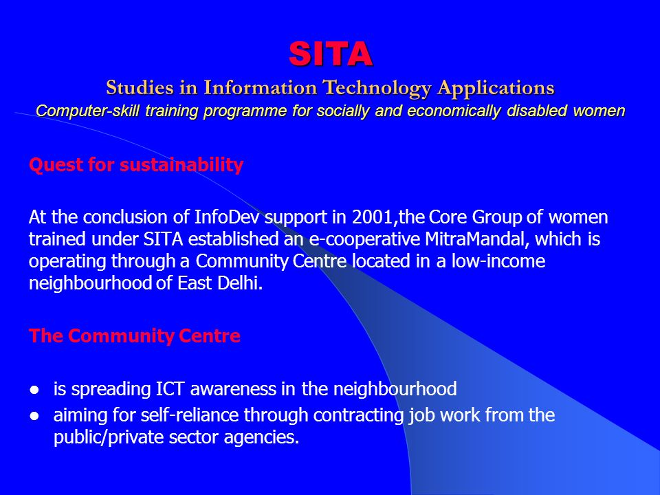 Quest for sustainability At the conclusion of InfoDev support in 2001,the Core Group of women trained under SITA established an e-cooperative MitraMandal, which is operating through a Community Centre located in a low-income neighbourhood of East Delhi.