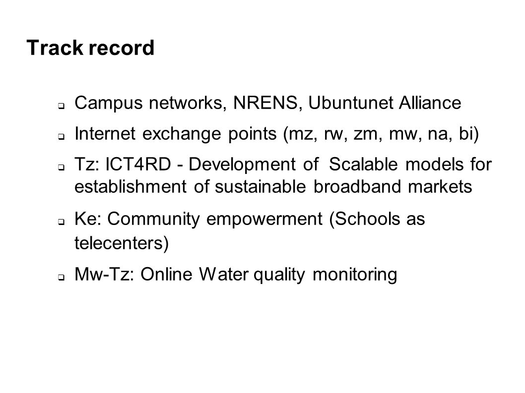 Track record Campus networks, NRENS, Ubuntunet Alliance Internet exchange points (mz, rw, zm, mw, na, bi) Tz: ICT4RD - Development of Scalable models for establishment of sustainable broadband markets Ke: Community empowerment (Schools as telecenters) Mw-Tz: Online Water quality monitoring