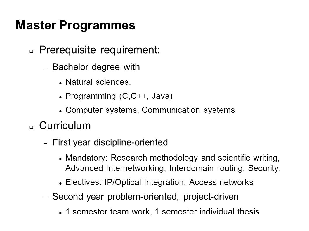 Master Programmes Prerequisite requirement: Bachelor degree with Natural sciences, Programming (C,C++, Java) Computer systems, Communication systems Curriculum First year discipline-oriented Mandatory: Research methodology and scientific writing, Advanced Internetworking, Interdomain routing, Security, Electives: IP/Optical Integration, Access networks Second year problem-oriented, project-driven 1 semester team work, 1 semester individual thesis