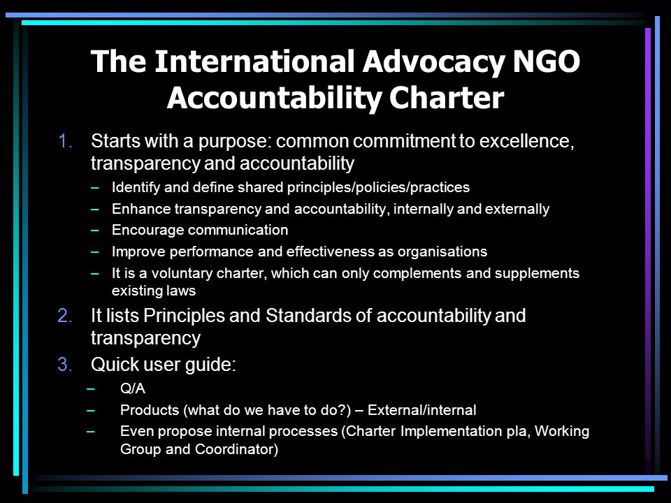 The International Advocacy NGO Accountability Charter 1.Starts with a purpose: common commitment to excellence, transparency and accountability –Identify and define shared principles/policies/practices –Enhance transparency and accountability, internally and externally –Encourage communication –Improve performance and effectiveness as organisations –It is a voluntary charter, which can only complements and supplements existing laws 2.It lists Principles and Standards of accountability and transparency 3.Quick user guide: –Q/A –Products (what do we have to do ) – External/internal –Even propose internal processes (Charter Implementation pla, Working Group and Coordinator)