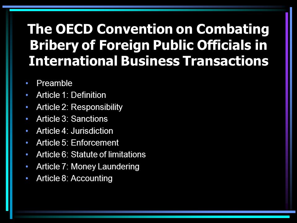 The OECD Convention on Combating Bribery of Foreign Public Officials in International Business Transactions Preamble Article 1: Definition Article 2: Responsibility Article 3: Sanctions Article 4: Jurisdiction Article 5: Enforcement Article 6: Statute of limitations Article 7: Money Laundering Article 8: Accounting