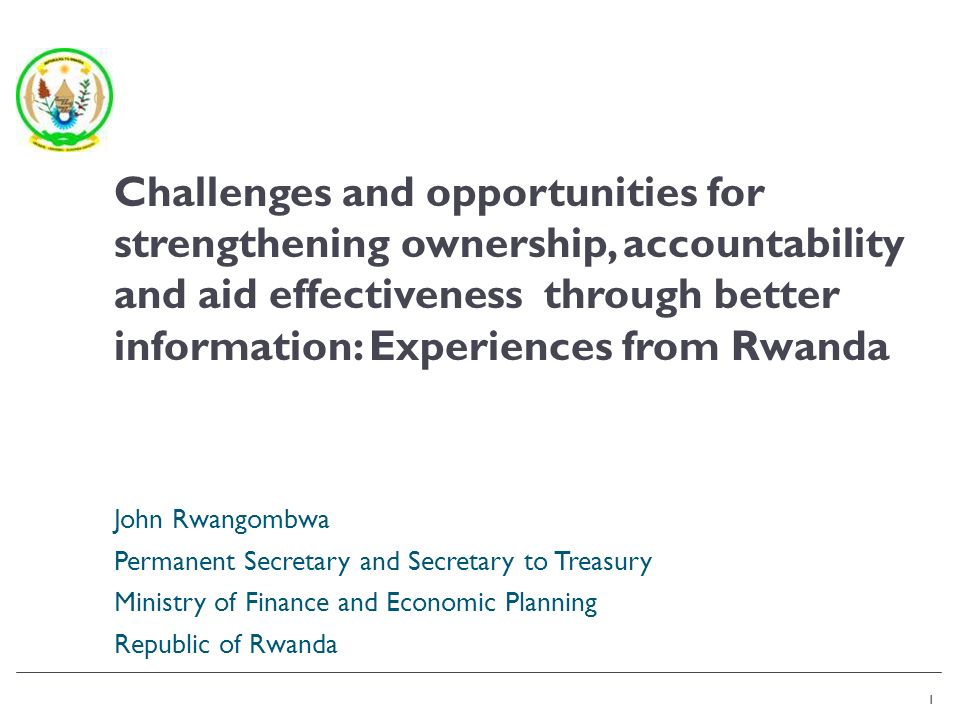 1 John Rwangombwa Permanent Secretary and Secretary to Treasury Ministry of Finance and Economic Planning Republic of Rwanda 1 Challenges and opportunities for strengthening ownership, accountability and aid effectiveness through better information: Experiences from Rwanda