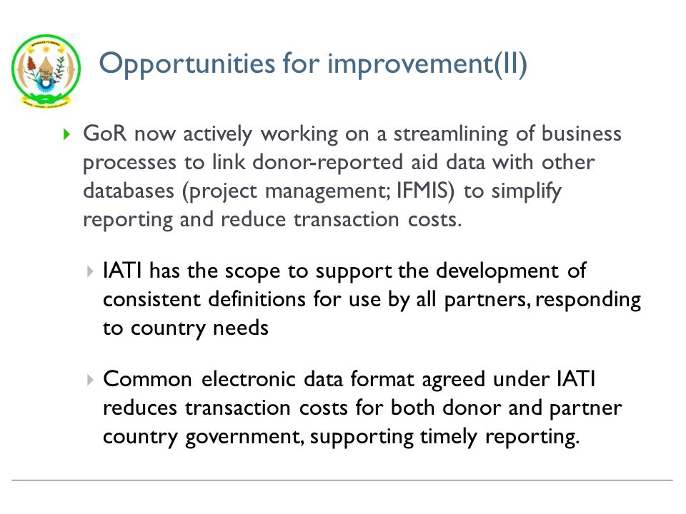 Opportunities for improvement(II) GoR now actively working on a streamlining of business processes to link donor-reported aid data with other databases (project management; IFMIS) to simplify reporting and reduce transaction costs.