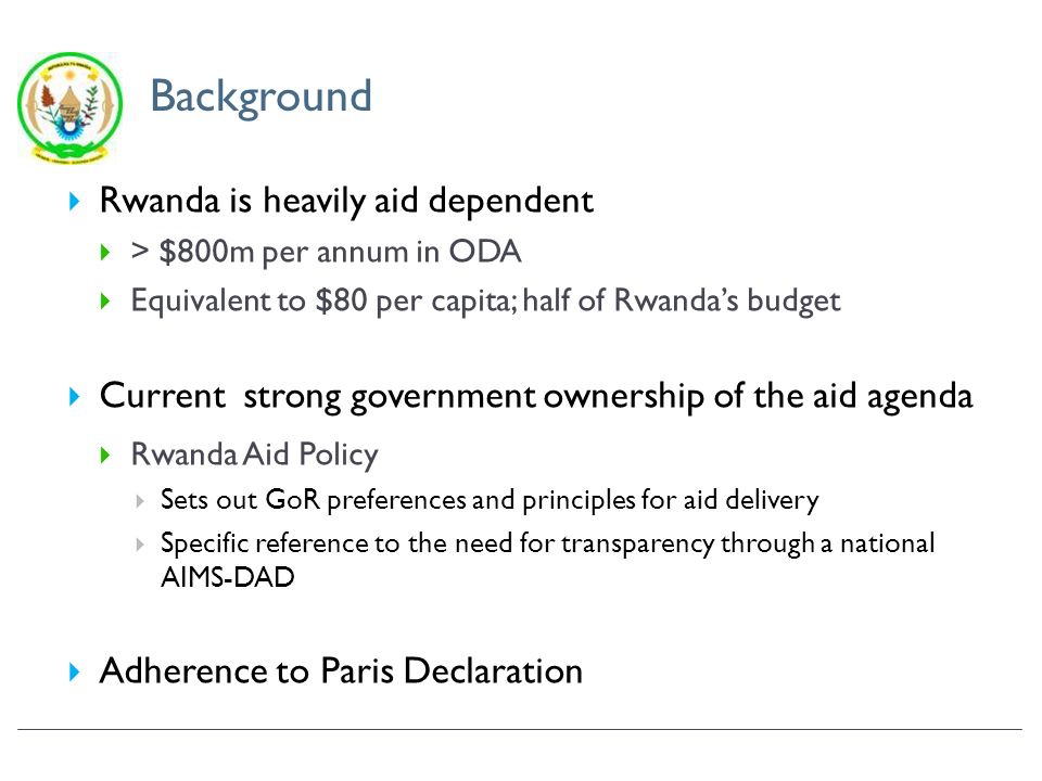 Background Rwanda is heavily aid dependent > $800m per annum in ODA Equivalent to $80 per capita; half of Rwandas budget Current strong government ownership of the aid agenda Rwanda Aid Policy Sets out GoR preferences and principles for aid delivery Specific reference to the need for transparency through a national AIMS-DAD Adherence to Paris Declaration