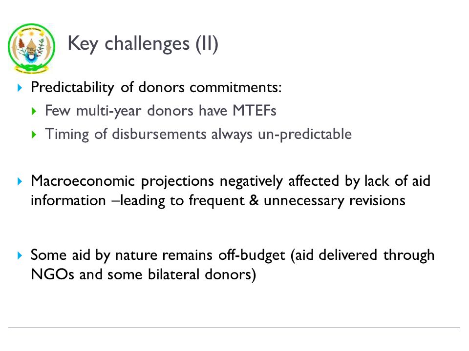 Key challenges (II) Predictability of donors commitments: Few multi-year donors have MTEFs Timing of disbursements always un-predictable Macroeconomic projections negatively affected by lack of aid information –leading to frequent & unnecessary revisions Some aid by nature remains off-budget (aid delivered through NGOs and some bilateral donors)