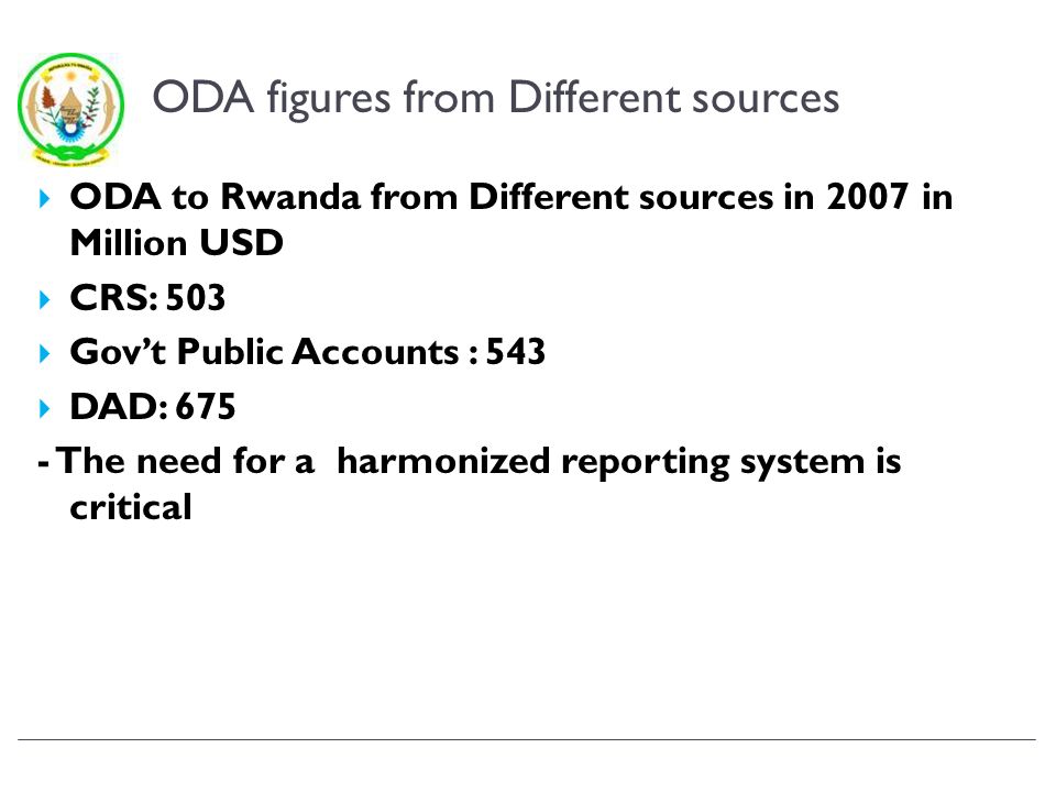 ODA figures from Different sources ODA to Rwanda from Different sources in 2007 in Million USD CRS: 503 Govt Public Accounts : 543 DAD: The need for a harmonized reporting system is critical