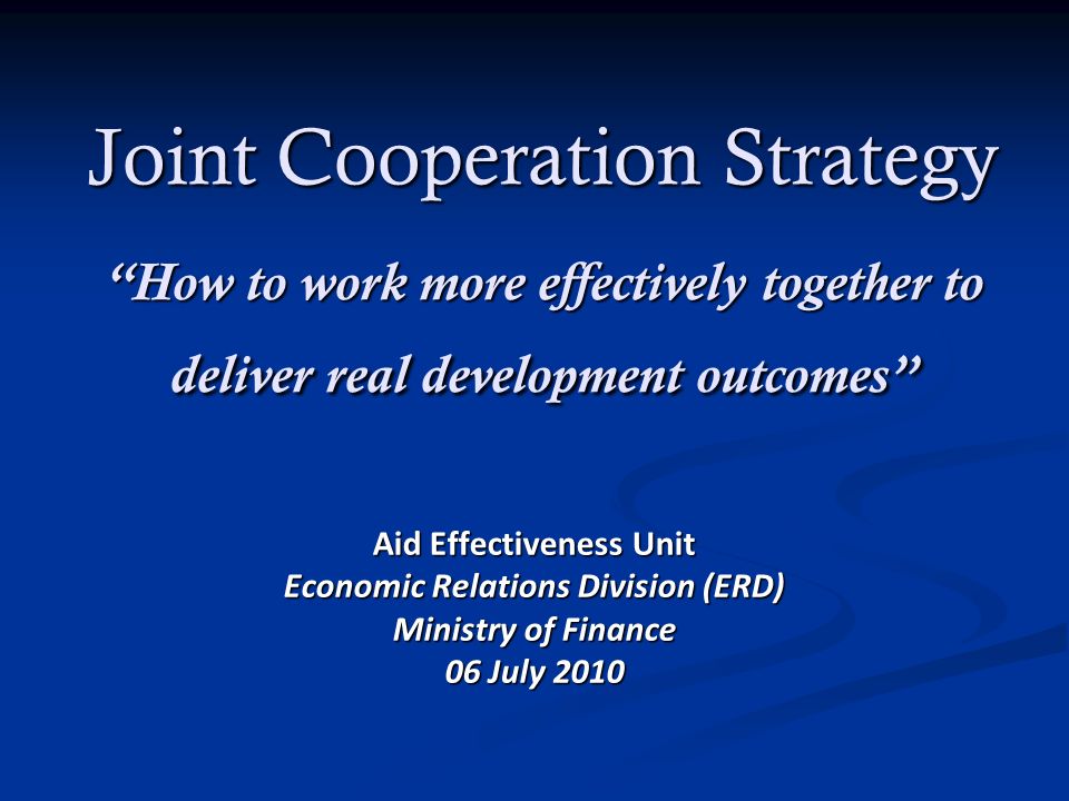 Joint Cooperation Strategy How to work more effectively together to deliver real development outcomes Aid Effectiveness Unit Economic Relations Division (ERD) Ministry of Finance 06 July 2010