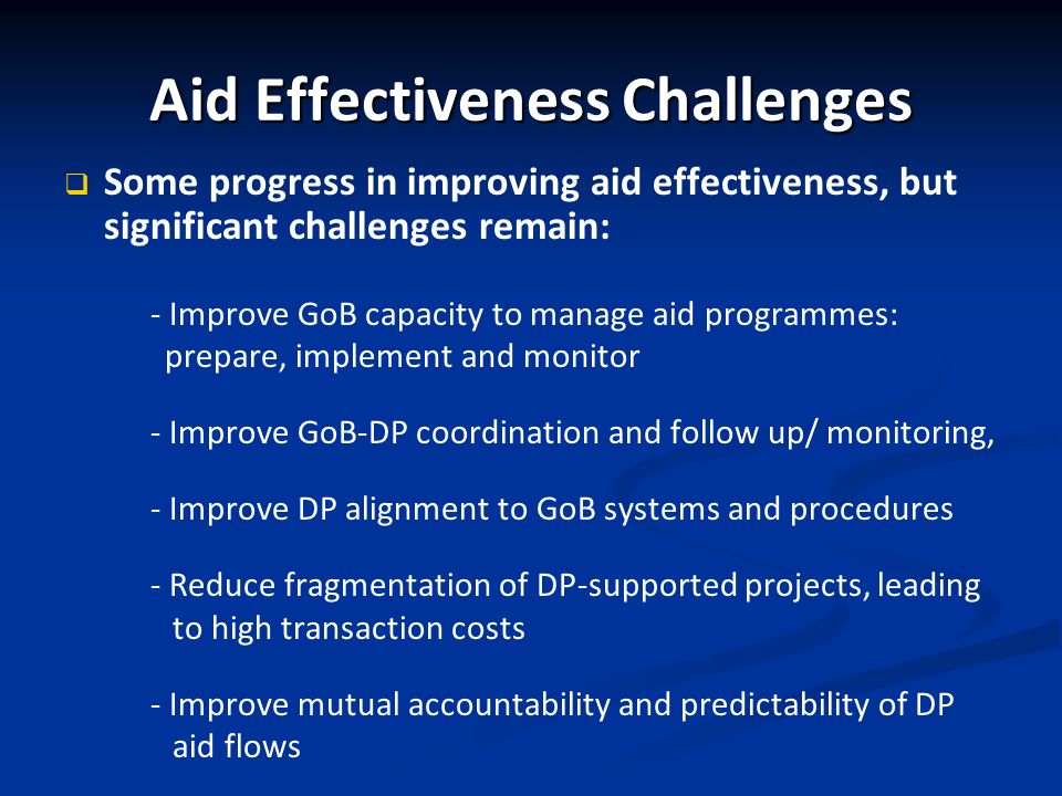Aid Effectiveness Challenges Some progress in improving aid effectiveness, but significant challenges remain: - Improve GoB capacity to manage aid programmes: prepare, implement and monitor - Improve GoB-DP coordination and follow up/ monitoring, - Improve DP alignment to GoB systems and procedures - Reduce fragmentation of DP-supported projects, leading to high transaction costs - Improve mutual accountability and predictability of DP aid flows