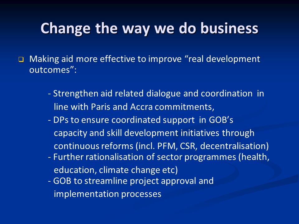 Change the way we do business Making aid more effective to improve real development outcomes: - Strengthen aid related dialogue and coordination in line with Paris and Accra commitments, - DPs to ensure coordinated support in GOBs capacity and skill development initiatives through continuous reforms (incl.