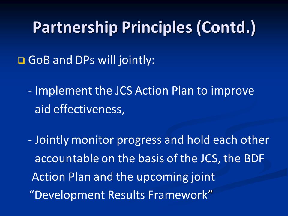 Partnership Principles (Contd.) GoB and DPs will jointly: - Implement the JCS Action Plan to improve aid effectiveness, - Jointly monitor progress and hold each other accountable on the basis of the JCS, the BDF Action Plan and the upcoming joint Development Results Framework