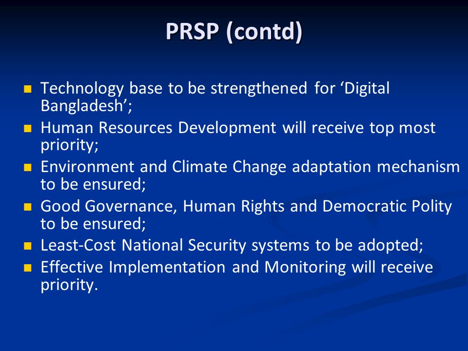 PRSP (contd) Technology base to be strengthened for Digital Bangladesh; Human Resources Development will receive top most priority; Environment and Climate Change adaptation mechanism to be ensured; Good Governance, Human Rights and Democratic Polity to be ensured; Least-Cost National Security systems to be adopted; Effective Implementation and Monitoring will receive priority.