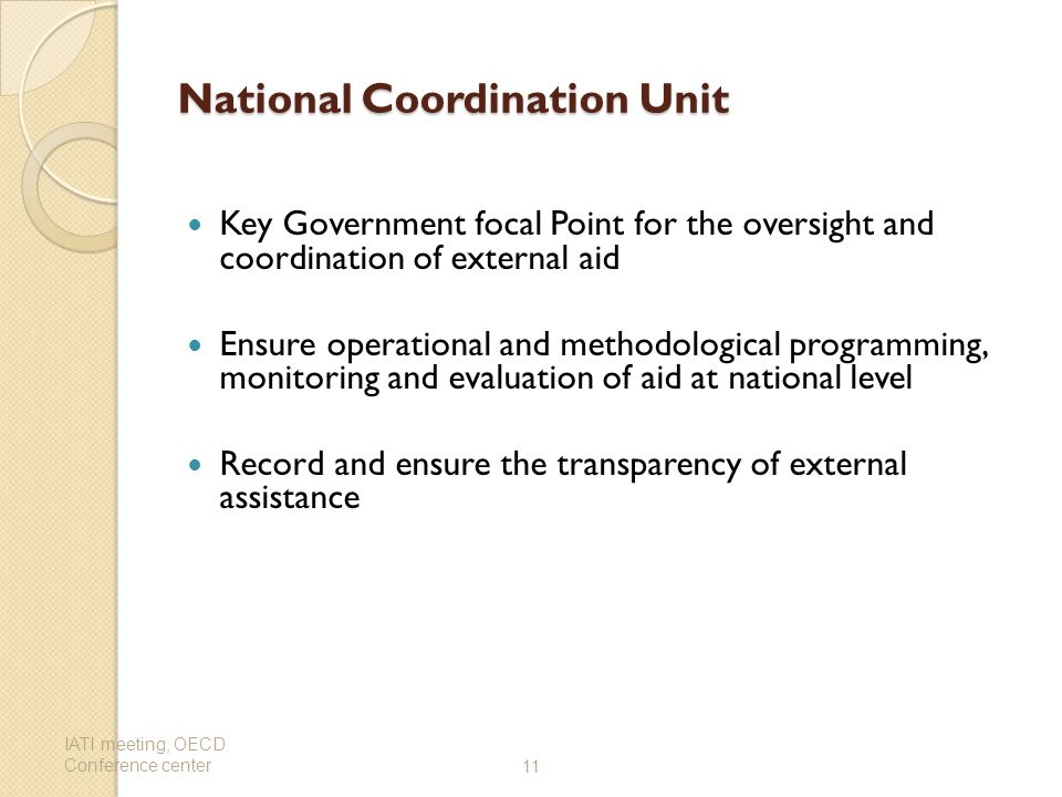 National Coordination Unit Key Government focal Point for the oversight and coordination of external aid Ensure operational and methodological programming, monitoring and evaluation of aid at national level Record and ensure the transparency of external assistance IATI meeting, OECD Conference center11