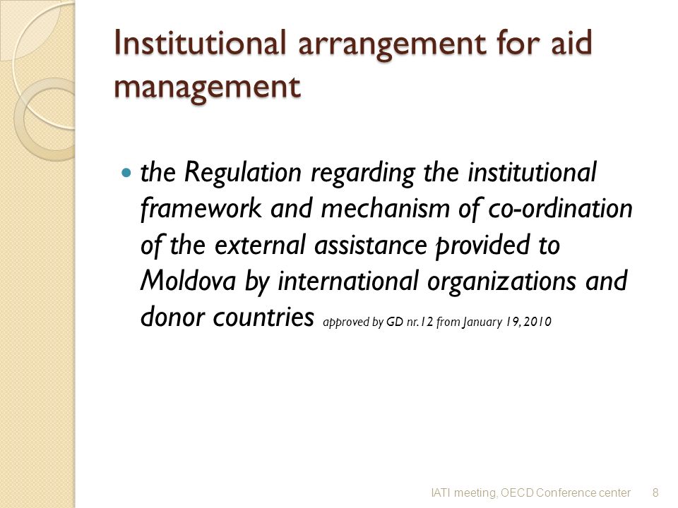 Institutional arrangement for aid management the Regulation regarding the institutional framework and mechanism of co-ordination of the external assistance provided to Moldova by international organizations and donor countries approved by GD nr.12 from January 19, IATI meeting, OECD Conference center