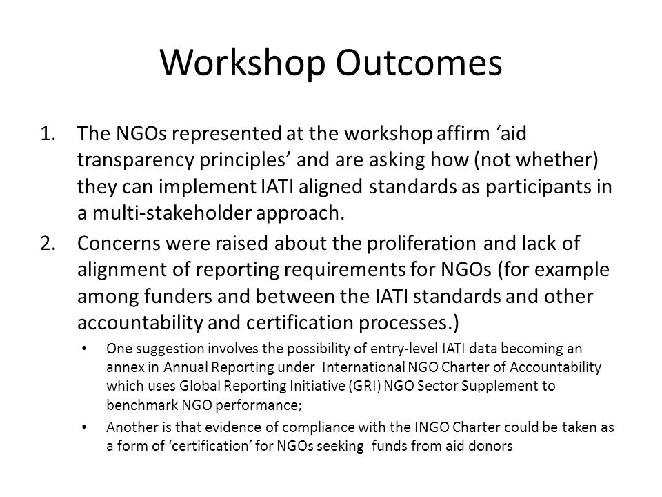 Workshop Outcomes 1.The NGOs represented at the workshop affirm aid transparency principles and are asking how (not whether) they can implement IATI aligned standards as participants in a multi-stakeholder approach.