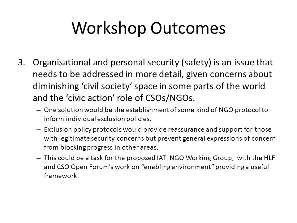 Workshop Outcomes 3.Organisational and personal security (safety) is an issue that needs to be addressed in more detail, given concerns about diminishing civil society space in some parts of the world and the civic action role of CSOs/NGOs.