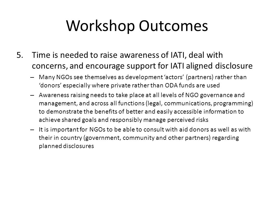 Workshop Outcomes 5.Time is needed to raise awareness of IATI, deal with concerns, and encourage support for IATI aligned disclosure – Many NGOs see themselves as development actors (partners) rather than donors especially where private rather than ODA funds are used – Awareness raising needs to take place at all levels of NGO governance and management, and across all functions (legal, communications, programming) to demonstrate the benefits of better and easily accessible information to achieve shared goals and responsibly manage perceived risks – It is important for NGOs to be able to consult with aid donors as well as with their in country (government, community and other partners) regarding planned disclosures