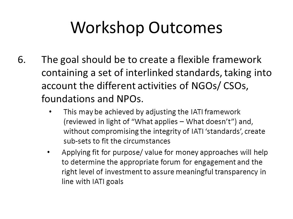Workshop Outcomes 6.The goal should be to create a flexible framework containing a set of interlinked standards, taking into account the different activities of NGOs/ CSOs, foundations and NPOs.