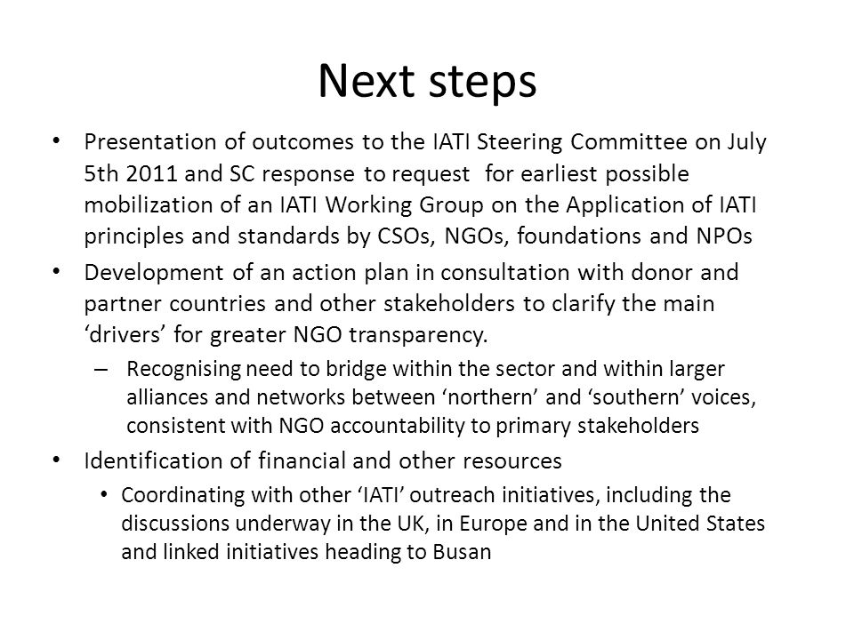Next steps Presentation of outcomes to the IATI Steering Committee on July 5th 2011 and SC response to request for earliest possible mobilization of an IATI Working Group on the Application of IATI principles and standards by CSOs, NGOs, foundations and NPOs Development of an action plan in consultation with donor and partner countries and other stakeholders to clarify the main drivers for greater NGO transparency.