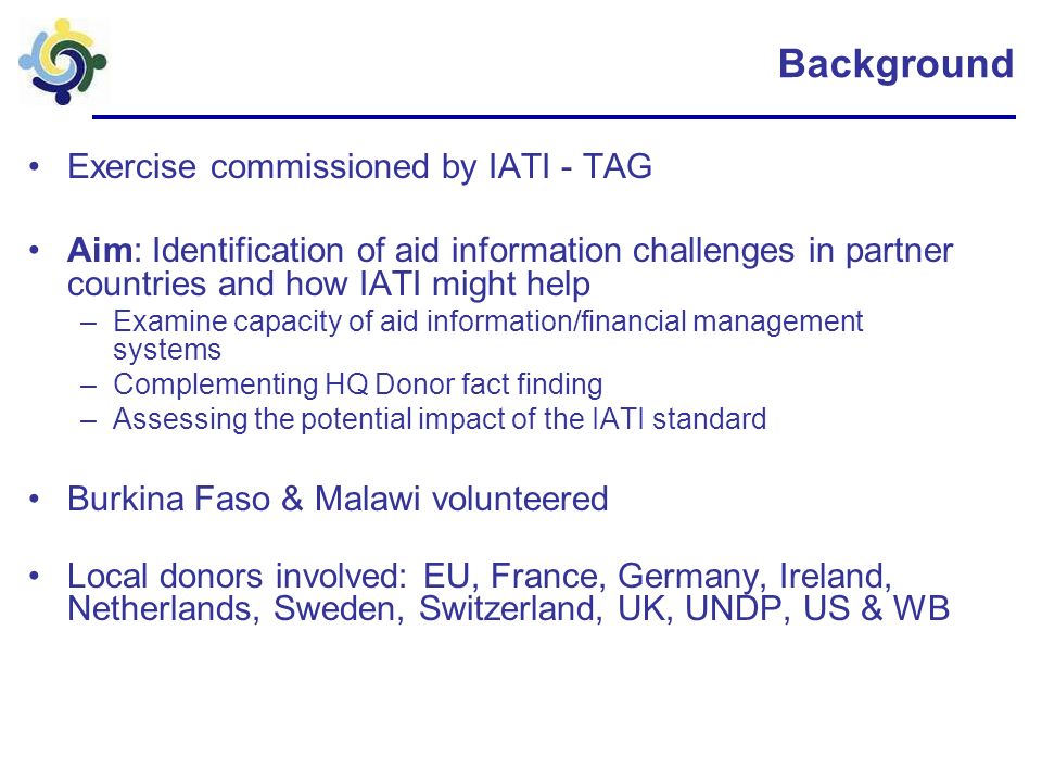 Background Exercise commissioned by IATI - TAG Aim: Identification of aid information challenges in partner countries and how IATI might help –Examine capacity of aid information/financial management systems –Complementing HQ Donor fact finding –Assessing the potential impact of the IATI standard Burkina Faso & Malawi volunteered Local donors involved: EU, France, Germany, Ireland, Netherlands, Sweden, Switzerland, UK, UNDP, US & WB