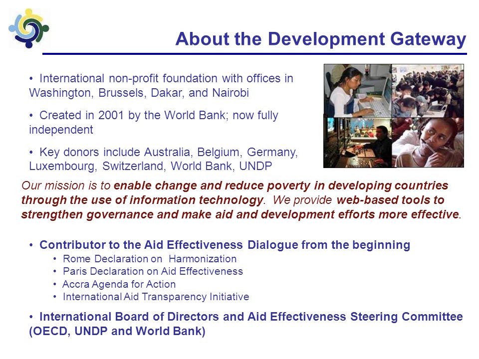 About the Development Gateway International non-profit foundation with offices in Washington, Brussels, Dakar, and Nairobi Created in 2001 by the World Bank; now fully independent Key donors include Australia, Belgium, Germany, Luxembourg, Switzerland, World Bank, UNDP Our mission is to enable change and reduce poverty in developing countries through the use of information technology.