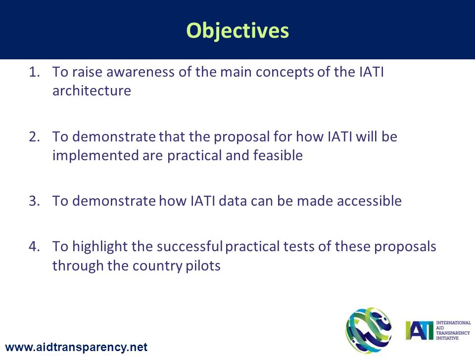 1.To raise awareness of the main concepts of the IATI architecture 2.To demonstrate that the proposal for how IATI will be implemented are practical and feasible 3.To demonstrate how IATI data can be made accessible 4.To highlight the successful practical tests of these proposals through the country pilots Objectives