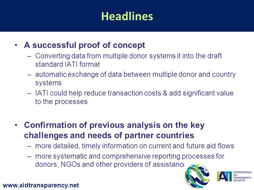 A successful proof of concept –Converting data from multiple donor systems it into the draft standard IATI format –automatic exchange of data between multiple donor and country systems –IATI could help reduce transaction costs & add significant value to the processes Confirmation of previous analysis on the key challenges and needs of partner countries –more detailed, timely information on current and future aid flows –more systematic and comprehensive reporting processes for donors, NGOs and other providers of assistance Headlines