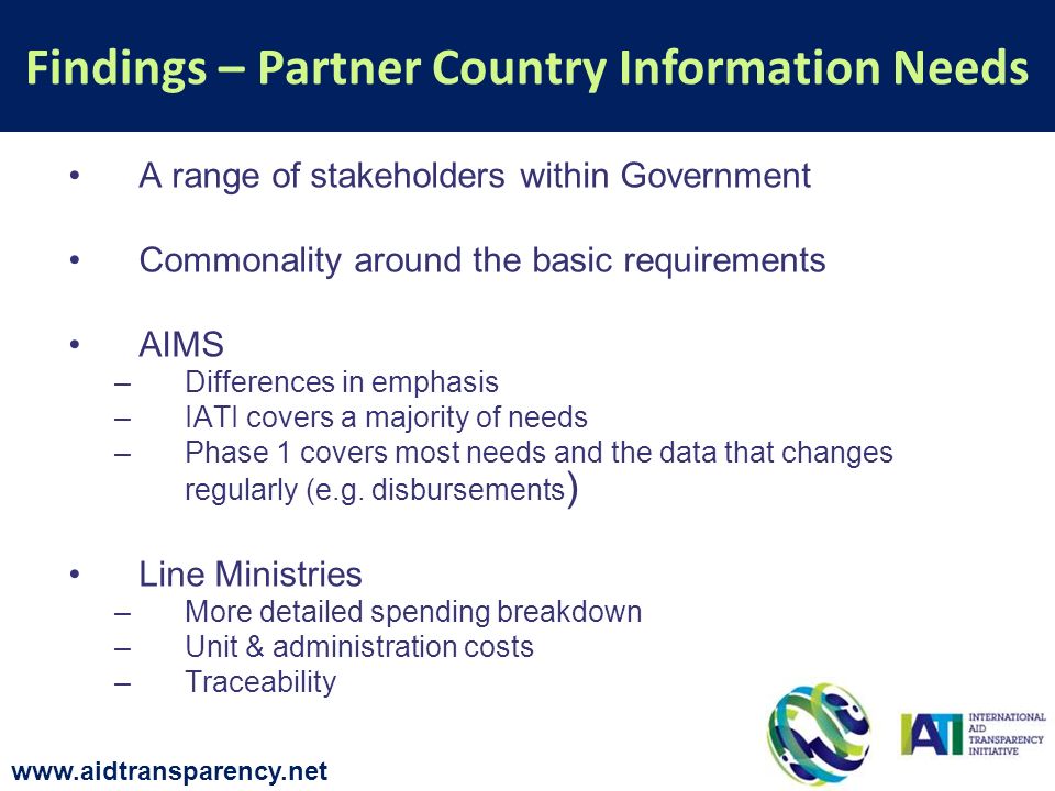A range of stakeholders within Government Commonality around the basic requirements AIMS –Differences in emphasis –IATI covers a majority of needs –Phase 1 covers most needs and the data that changes regularly (e.g.