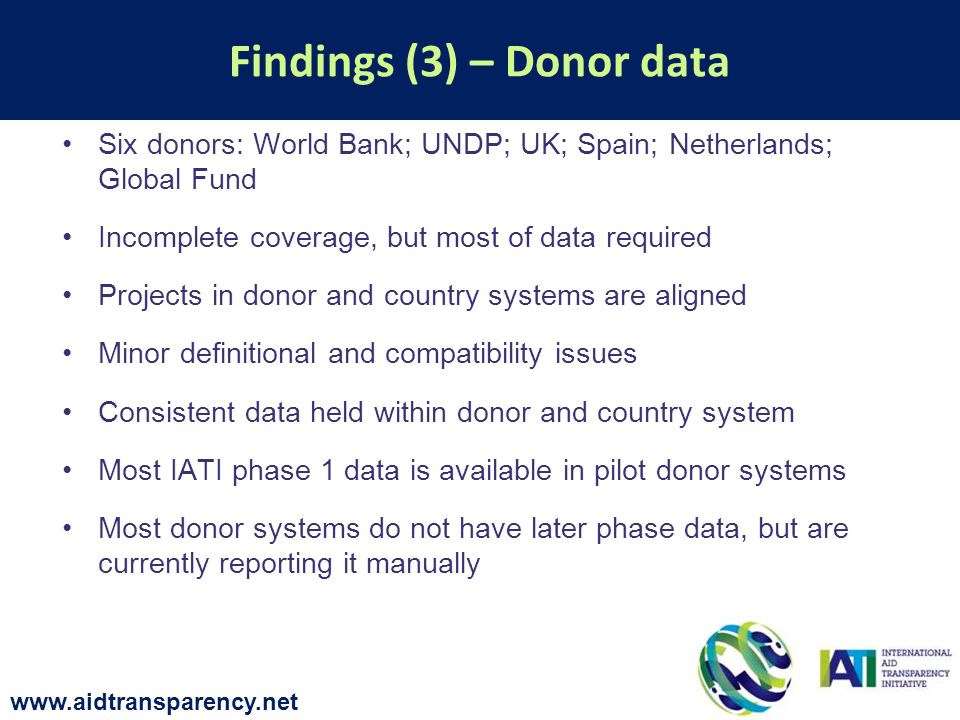 Six donors: World Bank; UNDP; UK; Spain; Netherlands; Global Fund Incomplete coverage, but most of data required Projects in donor and country systems are aligned Minor definitional and compatibility issues Consistent data held within donor and country system Most IATI phase 1 data is available in pilot donor systems Most donor systems do not have later phase data, but are currently reporting it manually Findings (3) – Donor data