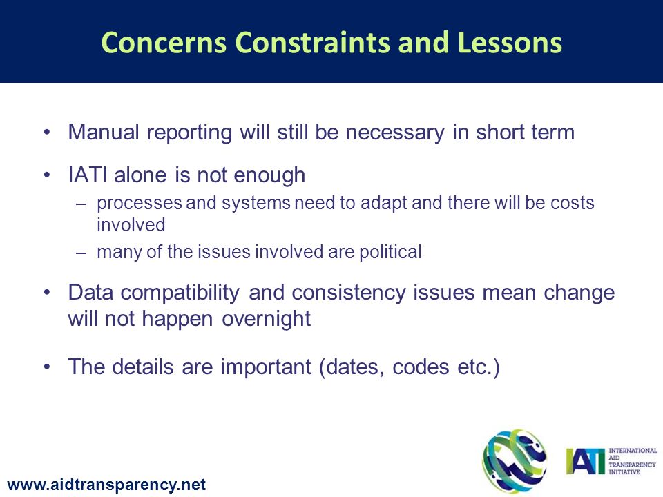 Manual reporting will still be necessary in short term IATI alone is not enough –processes and systems need to adapt and there will be costs involved –many of the issues involved are political Data compatibility and consistency issues mean change will not happen overnight The details are important (dates, codes etc.) Concerns Constraints and Lessons