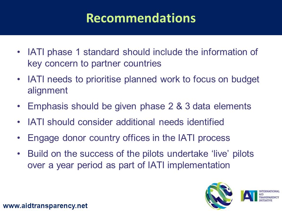 IATI phase 1 standard should include the information of key concern to partner countries IATI needs to prioritise planned work to focus on budget alignment Emphasis should be given phase 2 & 3 data elements IATI should consider additional needs identified Engage donor country offices in the IATI process Build on the success of the pilots undertake live pilots over a year period as part of IATI implementation Recommendations
