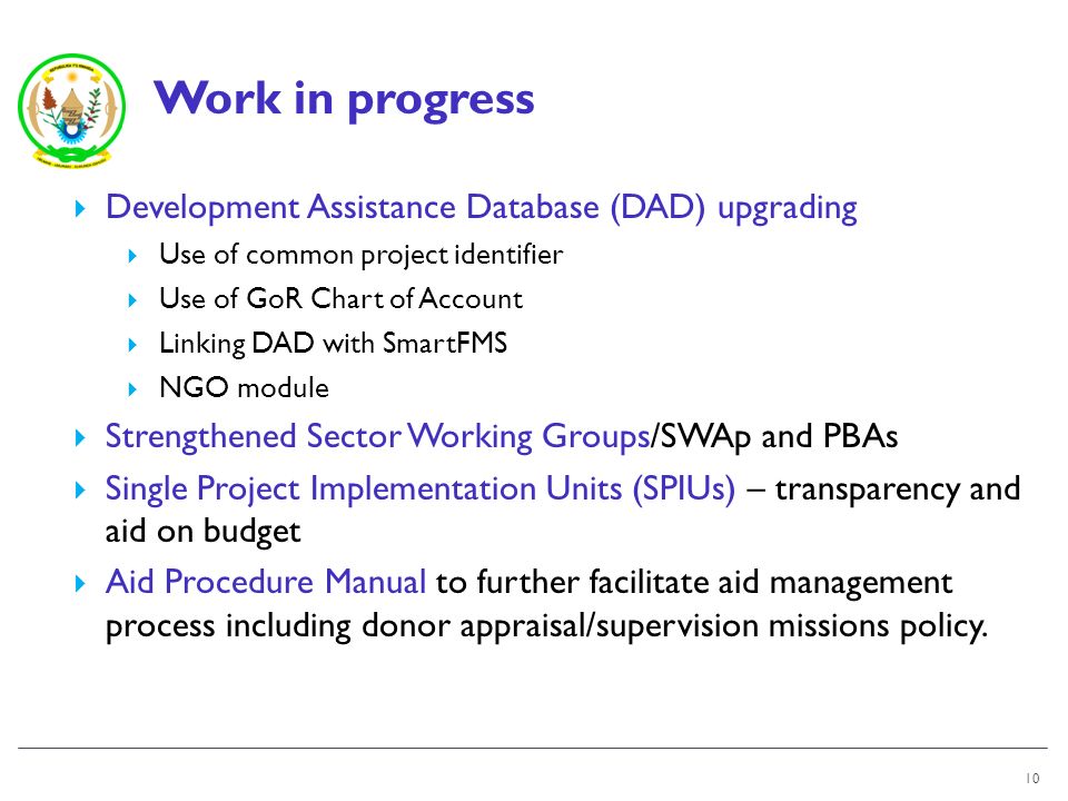 Work in progress 10 Development Assistance Database (DAD) upgrading Use of common project identifier Use of GoR Chart of Account Linking DAD with SmartFMS NGO module Strengthened Sector Working Groups/SWAp and PBAs Single Project Implementation Units (SPIUs) – transparency and aid on budget Aid Procedure Manual to further facilitate aid management process including donor appraisal/supervision missions policy.