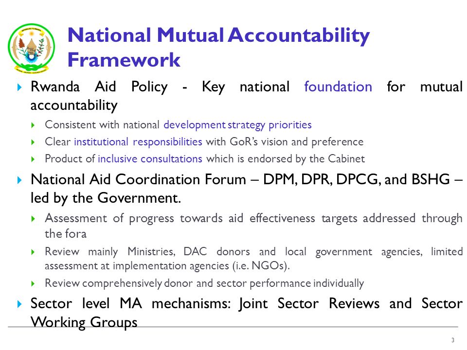 National Mutual Accountability Framework Rwanda Aid Policy - Key national foundation for mutual accountability Consistent with national development strategy priorities Clear institutional responsibilities with GoRs vision and preference Product of inclusive consultations which is endorsed by the Cabinet National Aid Coordination Forum – DPM, DPR, DPCG, and BSHG – led by the Government.