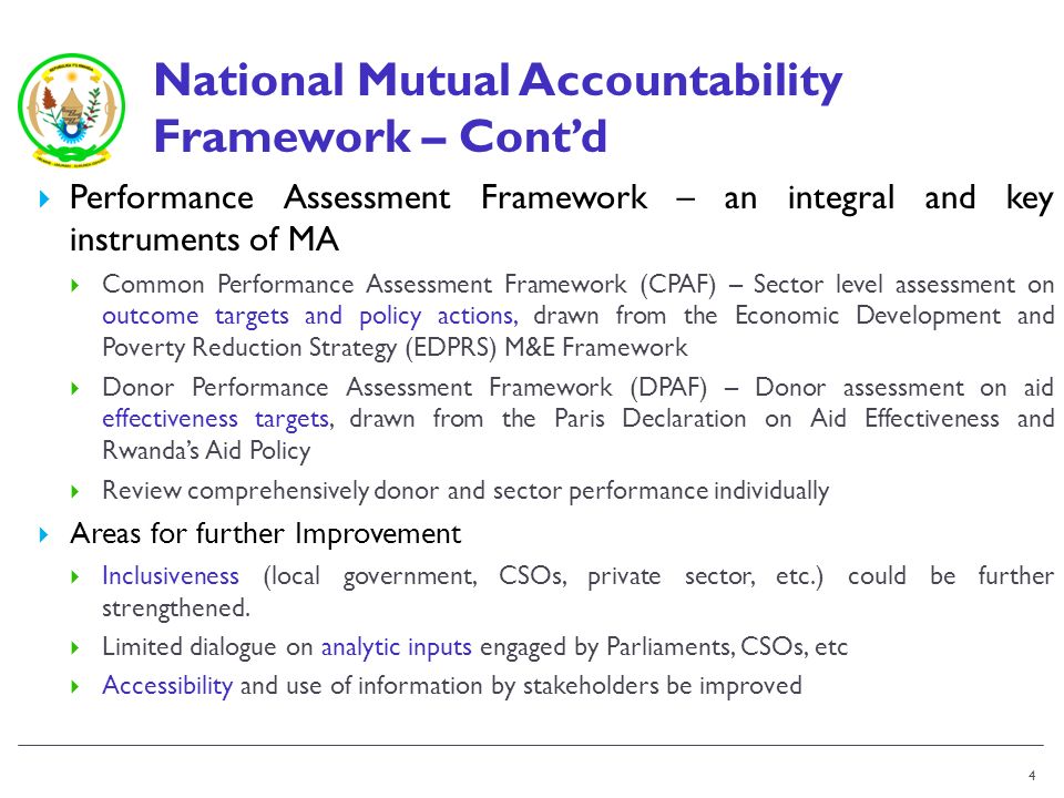 National Mutual Accountability Framework – Contd Performance Assessment Framework – an integral and key instruments of MA Common Performance Assessment Framework (CPAF) – Sector level assessment on outcome targets and policy actions, drawn from the Economic Development and Poverty Reduction Strategy (EDPRS) M&E Framework Donor Performance Assessment Framework (DPAF) – Donor assessment on aid effectiveness targets, drawn from the Paris Declaration on Aid Effectiveness and Rwandas Aid Policy Review comprehensively donor and sector performance individually Areas for further Improvement Inclusiveness (local government, CSOs, private sector, etc.) could be further strengthened.