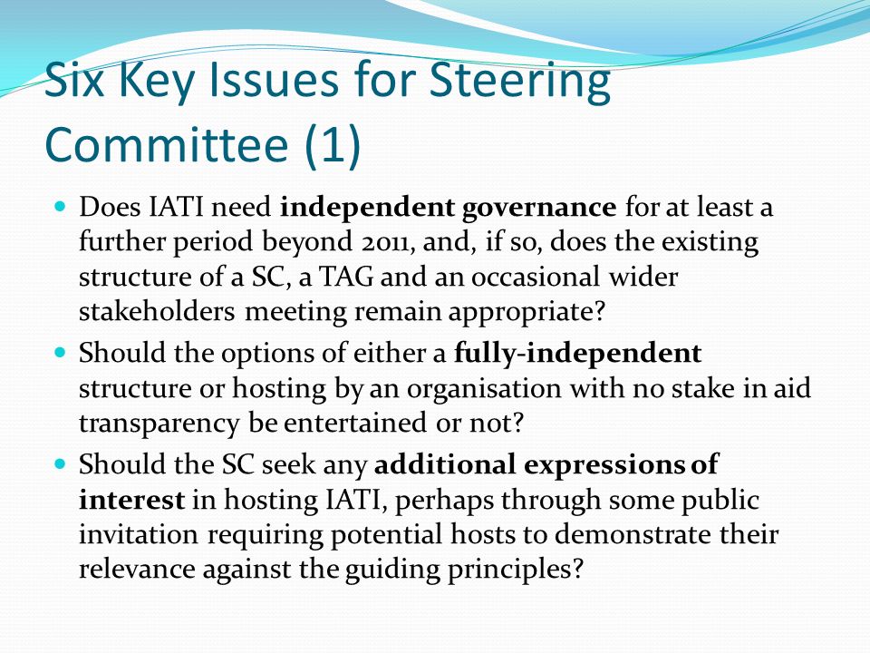 Six Key Issues for Steering Committee (1) Does IATI need independent governance for at least a further period beyond 2011, and, if so, does the existing structure of a SC, a TAG and an occasional wider stakeholders meeting remain appropriate.