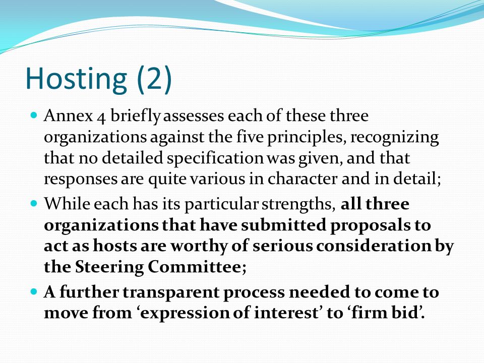 Hosting (2) Annex 4 briefly assesses each of these three organizations against the five principles, recognizing that no detailed specification was given, and that responses are quite various in character and in detail; While each has its particular strengths, all three organizations that have submitted proposals to act as hosts are worthy of serious consideration by the Steering Committee; A further transparent process needed to come to move from expression of interest to firm bid.