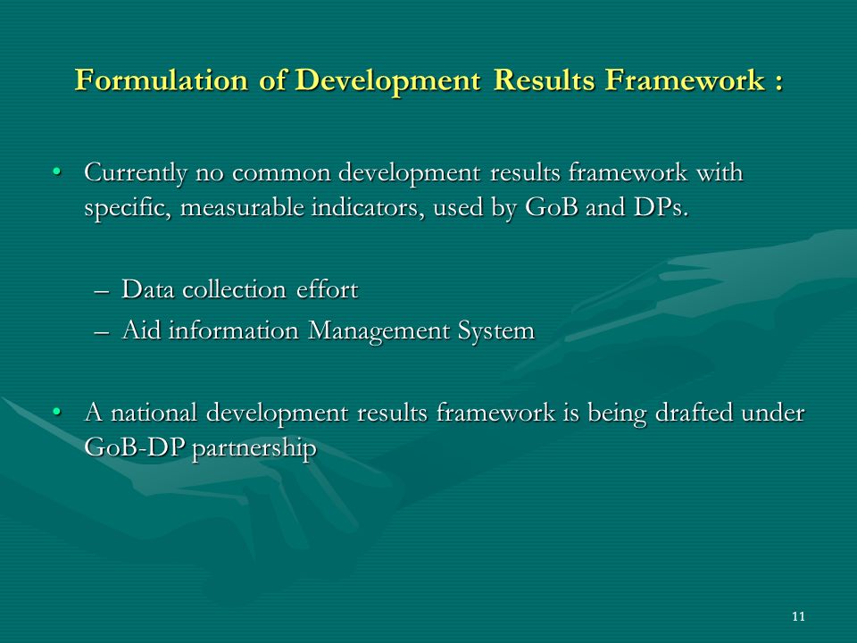 11 Formulation of Development Results Framework : Currently no common development results framework with specific, measurable indicators, used by GoB and DPs.Currently no common development results framework with specific, measurable indicators, used by GoB and DPs.