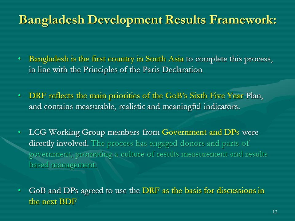 12 Bangladesh Development Results Framework: Bangladesh is the first country in South Asia to complete this process, in line with the Principles of the Paris DeclarationBangladesh is the first country in South Asia to complete this process, in line with the Principles of the Paris Declaration DRF reflects the main priorities of the GoBs Sixth Five Year Plan, and contains measurable, realistic and meaningful indicators.DRF reflects the main priorities of the GoBs Sixth Five Year Plan, and contains measurable, realistic and meaningful indicators.