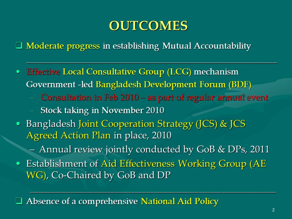 2 OUTCOMES Moderate progress in establishing Mutual Accountability Moderate progress in establishing Mutual Accountability ________________________________________________________ ________________________________________________________ Effective Local Consultative Group (LCG) mechanismEffective Local Consultative Group (LCG) mechanism Government -led Bangladesh Development Forum (BDF) –Consultation in Feb 2010 – as part of regular annual event –Stock taking in November 2010 Bangladesh Joint Cooperation Strategy (JCS) & JCS Agreed Action Plan in place, 2010Bangladesh Joint Cooperation Strategy (JCS) & JCS Agreed Action Plan in place, 2010 –Annual review jointly conducted by GoB & DPs, 2011 Establishment of Aid Effectiveness Working Group (AE WG), Co-Chaired by GoB and DPEstablishment of Aid Effectiveness Working Group (AE WG), Co-Chaired by GoB and DP_______________________________________________________ Absence of a comprehensive National Aid Policy Absence of a comprehensive National Aid Policy