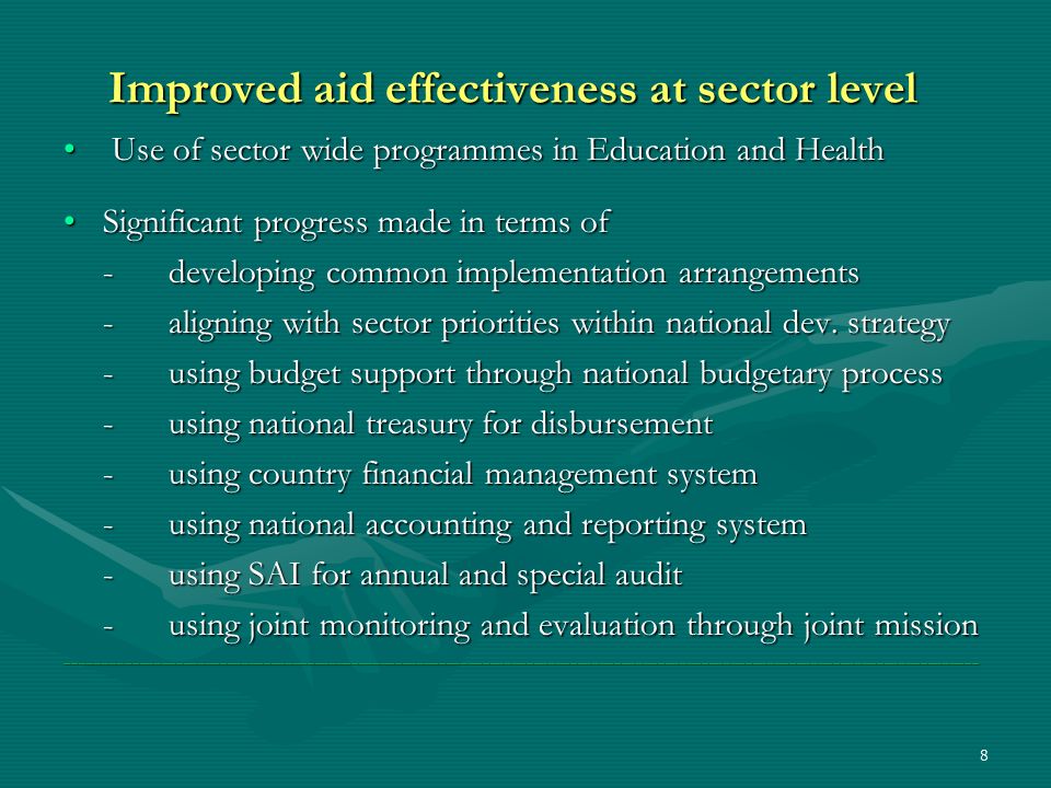 8 Improved aid effectiveness at sector level Use of sector wide programmes in Education and Health Use of sector wide programmes in Education and Health Significant progress made in terms ofSignificant progress made in terms of -developing common implementation arrangements -aligning with sector priorities within national dev.