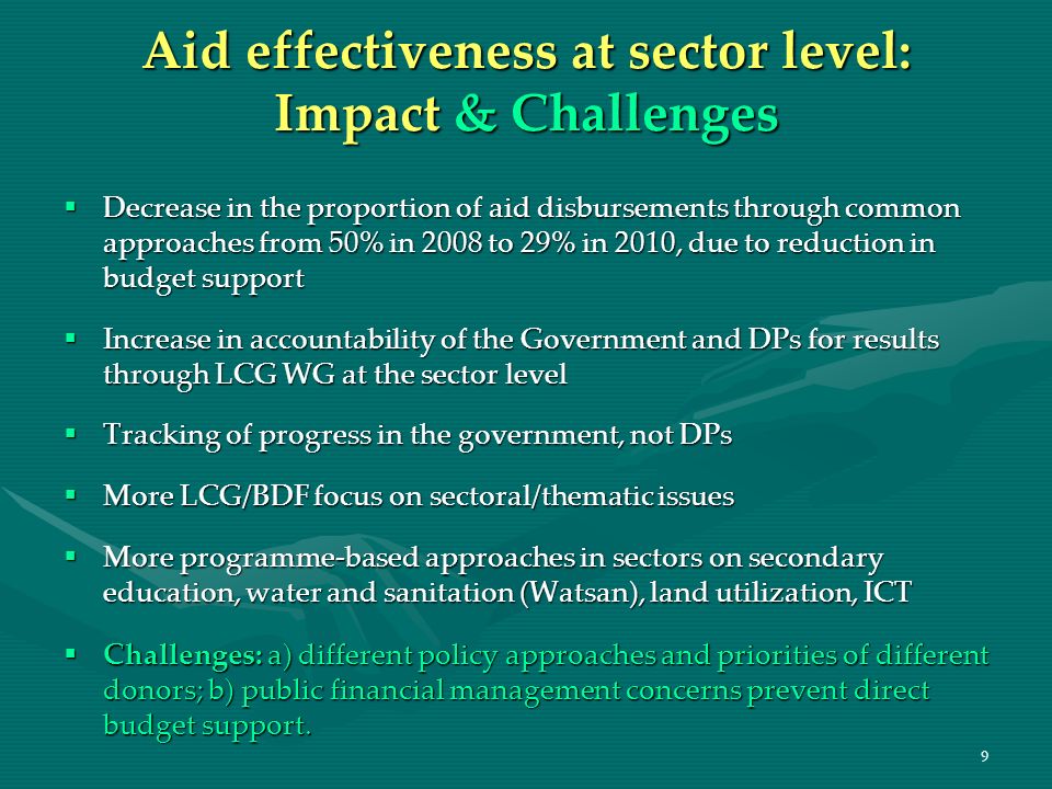 9 Aid effectiveness at sector level: Impact & Challenges Decrease in the proportion of aid disbursements through common approaches from 50% in 2008 to 29% in 2010, due to reduction in budget support Decrease in the proportion of aid disbursements through common approaches from 50% in 2008 to 29% in 2010, due to reduction in budget support Increase in accountability of the Government and DPs for results through LCG WG at the sector level Increase in accountability of the Government and DPs for results through LCG WG at the sector level Tracking of progress in the government, not DPs Tracking of progress in the government, not DPs More LCG/BDF focus on sectoral/thematic issues More LCG/BDF focus on sectoral/thematic issues More programme-based approaches in sectors on secondary education, water and sanitation (Watsan), land utilization, ICT More programme-based approaches in sectors on secondary education, water and sanitation (Watsan), land utilization, ICT Challenges: a) different policy approaches and priorities of different donors; b) public financial management concerns prevent direct budget support.