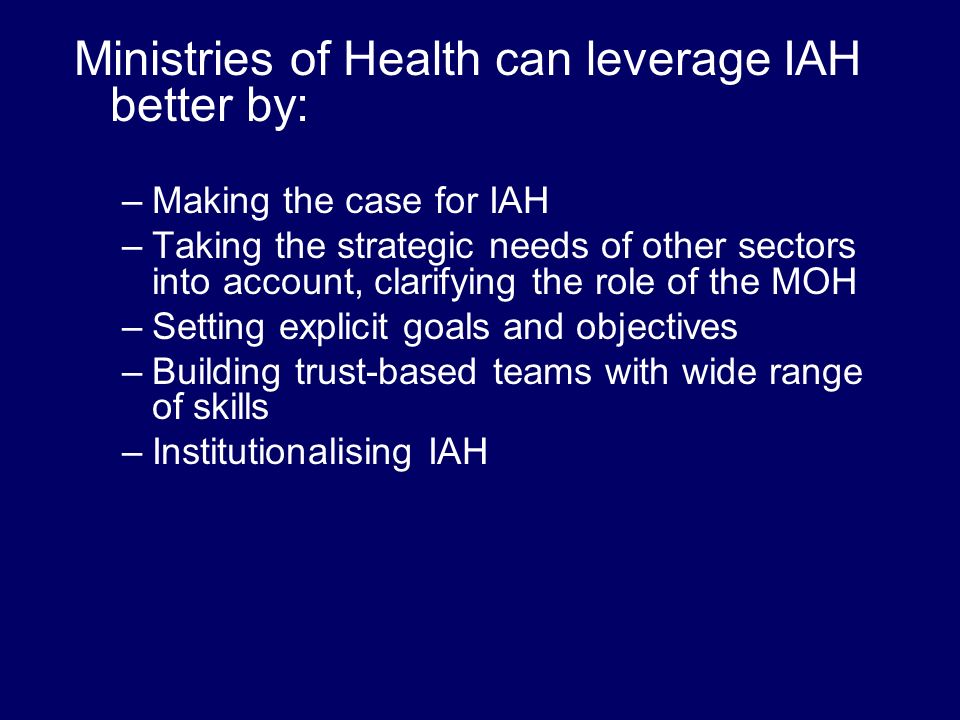 Ministries of Health can leverage IAH better by: –Making the case for IAH –Taking the strategic needs of other sectors into account, clarifying the role of the MOH –Setting explicit goals and objectives –Building trust-based teams with wide range of skills –Institutionalising IAH